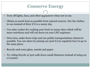 Conserve Energy

 Turn off lights, fans, and other appliances when not in use.

 Obtain as much heat as possible from natural sources. Dry the clothes
  in sun instead of drier if it is a sunny day.

 Use solar cooker for cooking your food on sunny days which will be
  more nutritious and will cut down on your LPG expenses.

 Drive less, make fewer trips and use public transportations whenever
  possible. You can share by joining car-pool if you regularly have to go to
  the same place.

 Recycle and reuse glass, metals and paper.

 Try riding bicycle or just walk down small distances instead of using car
  or scooter.
 