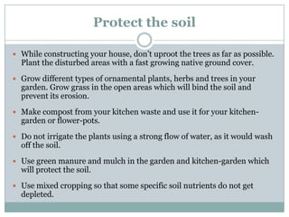 Protect the soil

 While constructing your house, don‟t uproot the trees as far as possible.
  Plant the disturbed areas with a fast growing native ground cover.
 Grow different types of ornamental plants, herbs and trees in your
  garden. Grow grass in the open areas which will bind the soil and
  prevent its erosion.
 Make compost from your kitchen waste and use it for your kitchen-
  garden or flower-pots.
 Do not irrigate the plants using a strong flow of water, as it would wash
  off the soil.
 Use green manure and mulch in the garden and kitchen-garden which
  will protect the soil.
 Use mixed cropping so that some specific soil nutrients do not get
  depleted.
 