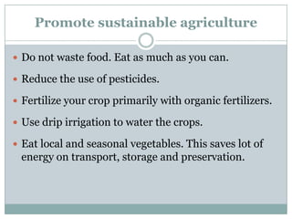 Promote sustainable agriculture

 Do not waste food. Eat as much as you can.

 Reduce the use of pesticides.

 Fertilize your crop primarily with organic fertilizers.

 Use drip irrigation to water the crops.

 Eat local and seasonal vegetables. This saves lot of
 energy on transport, storage and preservation.
 