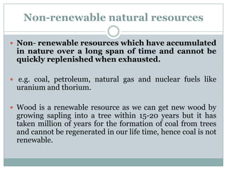 Non-renewable natural resources

 Non- renewable resources which have accumulated
 in nature over a long span of time and cannot be
 quickly replenished when exhausted.

 e.g. coal, petroleum, natural gas and nuclear fuels like
 uranium and thorium.

 Wood is a renewable resource as we can get new wood by
 growing sapling into a tree within 15-20 years but it has
 taken million of years for the formation of coal from trees
 and cannot be regenerated in our life time, hence coal is not
 renewable.
 