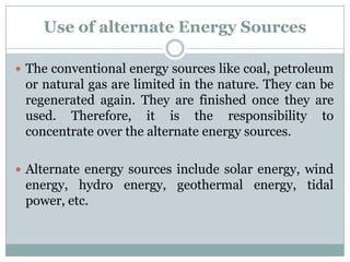 Use of alternate Energy Sources

 The conventional energy sources like coal, petroleum
 or natural gas are limited in the nature. They can be
 regenerated again. They are finished once they are
 used. Therefore, it is the responsibility to
 concentrate over the alternate energy sources.

 Alternate energy sources include solar energy, wind
 energy, hydro energy, geothermal energy, tidal
 power, etc.
 