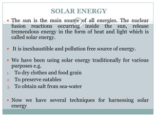 SOLAR ENERGY
 The sun is the main source of all energies. The nuclear
  fusion reactions occurring inside the sun, release
  tremendous energy in the form of heat and light which is
  called solar energy.

 It is inexhaustible and pollution free source of energy.

 We have been using solar energy traditionally for various
  purposes e.g.
1. To dry clothes and food grain
2. To preserve eatables
3. To obtain salt from sea-water


 Now we have several techniques for harnessing solar
  energy
 
