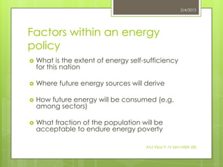 2/4/2013




Factors within an energy
policy
   What is the extent of energy self-sufficiency
    for this nation

   Where future energy sources will derive

   How future energy will be consumed (e.g.
    among sectors)

   What fraction of the population will be
    acceptable to endure energy poverty

                                      Atul Vijay P. IV Sem MBA (IB)
 