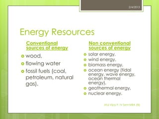 2/4/2013




Energy Resources
  Conventional              Non conventional
  sources of energy         sources of energy
 wood,                    solar energy,
                           wind energy,
 flowing   water          biomass energy,
 fossil fuels (coal,      ocean energy (tidal
                            energy, wave energy,
  petroleum, natural        ocean thermal
  gas).                     energy),
                           geothermal energy,
                           nuclear energy.

                                  Atul Vijay P. IV Sem MBA (IB)
 