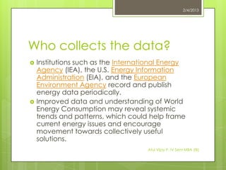 2/4/2013




Who collects the data?
   Institutions such as the International Energy
    Agency (IEA), the U.S. Energy Information
    Administration (EIA), and the European
    Environment Agency record and publish
    energy data periodically.
   Improved data and understanding of World
    Energy Consumption may reveal systemic
    trends and patterns, which could help frame
    current energy issues and encourage
    movement towards collectively useful
    solutions.
                                     Atul Vijay P. IV Sem MBA (IB)
 