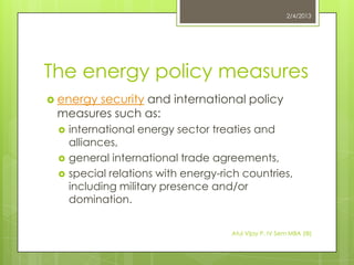 2/4/2013




The energy policy measures
 energy
       security and international policy
 measures such as:
    international energy sector treaties and
     alliances,
    general international trade agreements,
    special relations with energy-rich countries,
     including military presence and/or
     domination.


                                     Atul Vijay P. IV Sem MBA (IB)
 