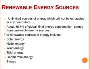 RENEWABLE ENERGY SOURCES
Unlimited sources of energy which will not be exhausted
in any near future.
 About 16.7% of global final energy consumption comes
from renewable energy sources.
The renewable sources of energy include:
 Solar energy
 Hydel energy
 Wind energy
 Tidal energy
 Geothermal energy
 Biogas


 