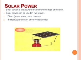 SOLAR POWER


1.
2.

Solar power is the power derived from the rays of the sun.
Solar power can be used in two ways: Direct (warm water, solar cooker)
Indirect(solar cells or photo-voltaic cells)

 