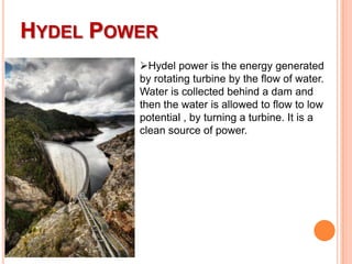HYDEL POWER
Hydel power is the energy generated
by rotating turbine by the flow of water.
Water is collected behind a dam and
then the water is allowed to flow to low
potential , by turning a turbine. It is a
clean source of power.

 