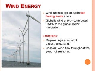 WIND ENERGY




wind turbines are set up in fast
flowing winds areas.
Globally wind energy contributes
0.51% to the global power
generation.

Limitations:
 Require huge amount of
unobstructed land.
 Constant wind flow throughout the
year, not seasonal.

 