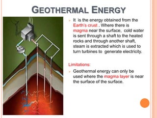 GEOTHERMAL ENERGY


It is the energy obtained from the
Earth’s crust . Where there is
magma near the surface, cold water
is sent through a shaft to the heated
rocks and through another shaft,
steam is extracted which is used to
turn turbines to generate electricity.

Limitations:
 Geothermal energy can only be
used where the magma layer is near
the surface of the surface.

 