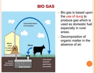 BIO GAS




Bio gas is based upon
the use of dung to
produce gas which is
used as domestic fuel
especially in rural
areas.
Decomposition of
organic matter in the
absence of air.

 