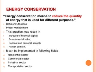 ENERGY CONSERVATION
“Energy conservation means to reduce the quantity
of energy that is used for different purposes.”


Optimum Utilisation



Proper Management



This practice may result in

I.

Increase of financial capital,

II.

Environmental value,

III.

National and personal security

IV.

Human comfort.



It can be implemented in following fields-

a)

Residential sector

b)

Commercial sector

c)

Industrial sector

d)

Transportation sector

 