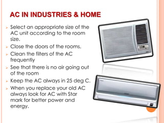 AC IN INDUSTRIES & HOME











Select an appropriate size of the
AC unit according to the room
size.
Close the doors of the rooms.
Clean the filters of the AC
frequently
See that there is no air going out
of the room
Keep the AC always in 25 deg C.
When you replace your old AC
always look for AC with Star
mark for better power and
energy.

 
