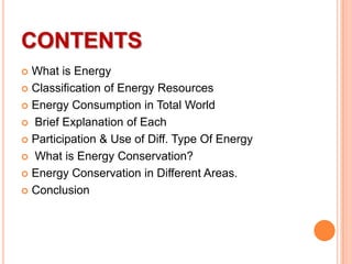 CONTENTS
What is Energy
 Classification of Energy Resources
 Energy Consumption in Total World
 Brief Explanation of Each
 Participation & Use of Diff. Type Of Energy
 What is Energy Conservation?
 Energy Conservation in Different Areas.
 Conclusion


 