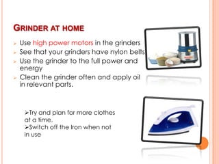 GRINDER AT HOME





Use high power motors in the grinders
See that your grinders have nylon belts
Use the grinder to the full power and
energy
Clean the grinder often and apply oil
in relevant parts.

Try and plan for more clothes
at a time.
Switch off the Iron when not
in use

 