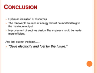 CONCLUSION





Optimum utilization of resources
The renewable sources of energy should be modified to give
the maximum output.
Improvement of engines design.The engines should be made
more efficient.

And last but not the least……


“Save electricity and fuel for the future.”

 