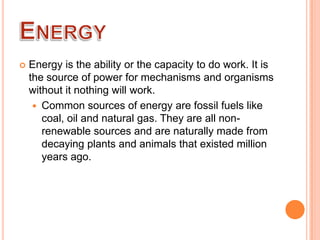

Energy is the ability or the capacity to do work. It is
the source of power for mechanisms and organisms
without it nothing will work.
 Common sources of energy are fossil fuels like
coal, oil and natural gas. They are all nonrenewable sources and are naturally made from
decaying plants and animals that existed million
years ago.

 