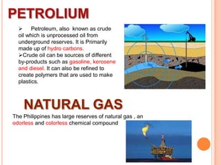  Petroleum, also known as crude
oil which is unprocessed oil from
underground reserves. It is Primarily
made up of hydro carbons.
Crude oil can be sources of different
by-products such as gasoline, kerosene
and diesel. It can also be refined to
create polymers that are used to make
plastics.

The Philippines has large reserves of natural gas , an
odorless and colorless chemical compound

 