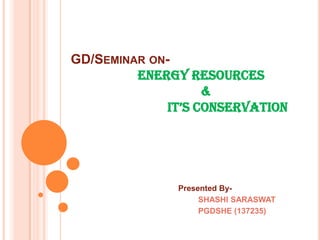 GD/SEMINAR ONENERGY RESOURCES
&
IT’S CONSERVATION

Presented BySHASHI SARASWAT
PGDSHE (137235)

 