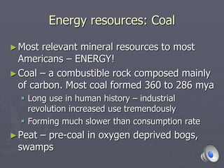 Energy resources: Coal
►Most relevant mineral resources to most
Americans – ENERGY!
►Coal – a combustible rock composed mainly
of carbon. Most coal formed 360 to 286 mya
 Long use in human history – industrial
revolution increased use tremendously
 Forming much slower than consumption rate
►Peat – pre-coal in oxygen deprived bogs,
swamps
 