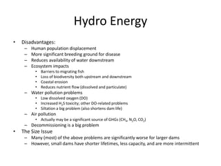 Hydro Energy
• Disadvantages:
– Human population displacement
– More significant breeding ground for disease
– Reduces availability of water downstream
– Ecosystem impacts
• Barriers to migrating fish
• Loss of biodiversity both upstream and downstream
• Coastal erosion
• Reduces nutrient flow (dissolved and particulate)
– Water pollution problems
• Low dissolved oxygen (DO)
• Increased H2S toxicity; other DO-related problems
• Siltation a big problem (also shortens dam life)
– Air pollution
• Actually may be a significant source of GHGs (CH4, N2O, CO2)
– Decommissioning is a big problem
• The Size Issue
– Many (most) of the above problems are significantly worse for larger dams
– However, small dams have shorter lifetimes, less capacity, and are more intermittent
 