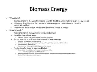 Biomass Energy
• What is it?
– Biomass energy is the use of living and recently dead biological material as an energy source
– Ultimately dependent on the capture of solar energy and conversion to a chemical
(carbohydrate) fuel
– Theoretically it is a carbon neutral and renewable source of energy
• How it works?
– Traditional: forest management, using wood as fuel
– Use of biodegradable waste
• Examples: manure, crop residue, sewage, municipal solid waste
– Recent interest in agricultural production of energy crops
• Should be high yield and low maintenance
• Examples: corn, sugarcane, switchgrass, hemp, willow, palm oil, rapeseed, and many others
• Does not have to be a food crop
• Recent interest in bioengineered (GM) plants as fuel sources
– Production of a liquid or gaseous biofuel
• Biogas due to the breakdown of biomass in the absence of O2
– Includes capture of landfill methane
• Bioethanol from fermentation, often from corn. Cellulosic bioethanol is usually from a grass (switchgrass)
• Biodiesel from rapeseed and other sources
 