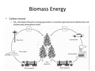 Biomass Energy
• Carbon neutral
– CO2 ultimately released in energy generation is recently captured and so ideally does not
change total atmospheric levels
– Carbon leaks can result in a net increase in CO2 levels
– Sequestration in soil can result in a net decrease in CO2 levels
 