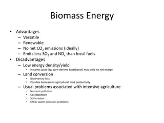 Biomass Energy
• Advantages
– Versatile
– Renewable
– No net CO2 emissions (ideally)
– Emits less SO2 and NOx than fossil fuels
• Disadvantages
– Low energy density/yield
• In some cases (eg, corn-derived bioethanol) may yield no net energy
– Land conversion
• Biodiversity loss
• Possible decrease in agricultural food productivity
– Usual problems associated with intensive agriculture
• Nutrient pollution
• Soil depletion
• Soil erosion
• Other water pollution problems
 