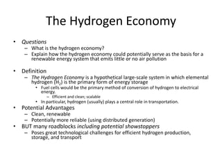 The Hydrogen Economy
• Questions
– What is the hydrogen economy?
– Explain how the hydrogen economy could potentially serve as the basis for a
renewable energy system that emits little or no air pollution
• Definition
– The Hydrogen Economy is a hypothetical large-scale system in which elemental
hydrogen (H2) is the primary form of energy storage
• Fuel cells would be the primary method of conversion of hydrogen to electrical
energy.
– Efficient and clean; scalable
• In particular, hydrogen (usually) plays a central role in transportation.
• Potential Advantages
– Clean, renewable
– Potentially more reliable (using distributed generation)
• BUT many roadblocks including potential showstoppers
– Poses great technological challenges for efficient hydrogen production,
storage, and transport
 
