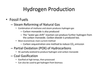 Hydrogen Production
• Fossil Fuels
– Steam Reforming of Natural Gas
• Combination of methane and steam produces hydrogen gas
– Carbon monoxide is also produced
– The “water gas shift” reaction can produce further hydrogen from
the carbon monoxide. Carbon dioxide is produced too.
• Most economical; main current method
– Carbon sequestration one method to reduce CO2 emission
– Partial Oxidation (POX) of Hydrocarbons
• HC partially oxidized to produce hydrogen and carbon monoxide
– Coal Gasification
• Gasified at high temps, then processed
• Can also be used to get hydrogen from biomass
 