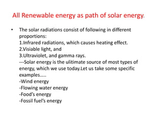 • The solar radiations consist of following in different
proportions:
1.Infrared radiations, which causes heating effect.
2.Visiable light, and
3.Ultraviolet, and gamma rays.
---Solar energy is the ulitimate source of most types of
energy, which we use today.Let us take some specific
examples…..
-Wind energy
-Flowing water energy
-Food’s energy
-Fossil fuel’s energy
All Renewable energy as path of solar energy.
 