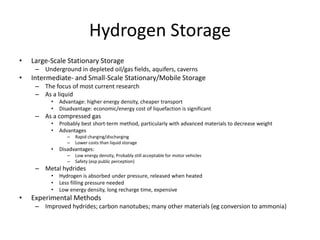 Hydrogen Storage
• Large-Scale Stationary Storage
– Underground in depleted oil/gas fields, aquifers, caverns
• Intermediate- and Small-Scale Stationary/Mobile Storage
– The focus of most current research
– As a liquid
• Advantage: higher energy density, cheaper transport
• Disadvantage: economic/energy cost of liquefaction is significant
– As a compressed gas
• Probably best short-term method, particularly with advanced materials to decrease weight
• Advantages
– Rapid charging/discharging
– Lower costs than liquid storage
• Disadvantages:
– Low energy density, Probably still acceptable for motor vehicles
– Safety (esp public perception)
– Metal hydrides
• Hydrogen is absorbed under pressure, released when heated
• Less filling pressure needed
• Low energy density, long recharge time, expensive
• Experimental Methods
– Improved hydrides; carbon nanotubes; many other materials (eg conversion to ammonia)
 