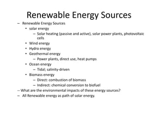 Renewable Energy Sources
– Renewable Energy Sources
• solar energy
– Solar heating (passive and active), solar power plants, photovoltaic
cells
• Wind energy
• Hydro energy
• Geothermal energy
– Power plants, direct use, heat pumps
• Ocean energy
– Tidal; salinity-driven
• Biomass energy
– Direct: combustion of biomass
– Indirect: chemical conversion to biofuel
-- What are the environmental impacts of these energy sources?
– All Renewable energy as path of solar energy.
 