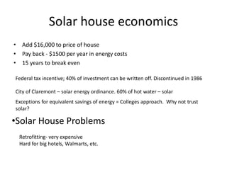 Solar house economics
• Add $16,000 to price of house
• Pay back - $1500 per year in energy costs
• 15 years to break even
Federal tax incentive; 40% of investment can be written off. Discontinued in 1986
City of Claremont – solar energy ordinance. 60% of hot water – solar
Exceptions for equivalent savings of energy = Colleges approach. Why not trust
solar?
Retrofitting- very expensive
Hard for big hotels, Walmarts, etc.
•Solar House Problems
 