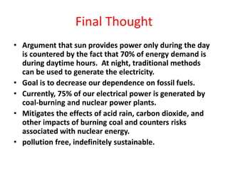Final Thought
• Argument that sun provides power only during the day
is countered by the fact that 70% of energy demand is
during daytime hours. At night, traditional methods
can be used to generate the electricity.
• Goal is to decrease our dependence on fossil fuels.
• Currently, 75% of our electrical power is generated by
coal-burning and nuclear power plants.
• Mitigates the effects of acid rain, carbon dioxide, and
other impacts of burning coal and counters risks
associated with nuclear energy.
• pollution free, indefinitely sustainable.
 
