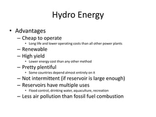 Hydro Energy
• Advantages
– Cheap to operate
• Long life and lower operating costs than all other power plants
– Renewable
– High yield
• Lower energy cost than any other method
– Pretty plentiful
• Some countries depend almost entirely on it
– Not intermittent (if reservoir is large enough)
– Reservoirs have multiple uses
• Flood control, drinking water, aquaculture, recreation
– Less air pollution than fossil fuel combustion
 