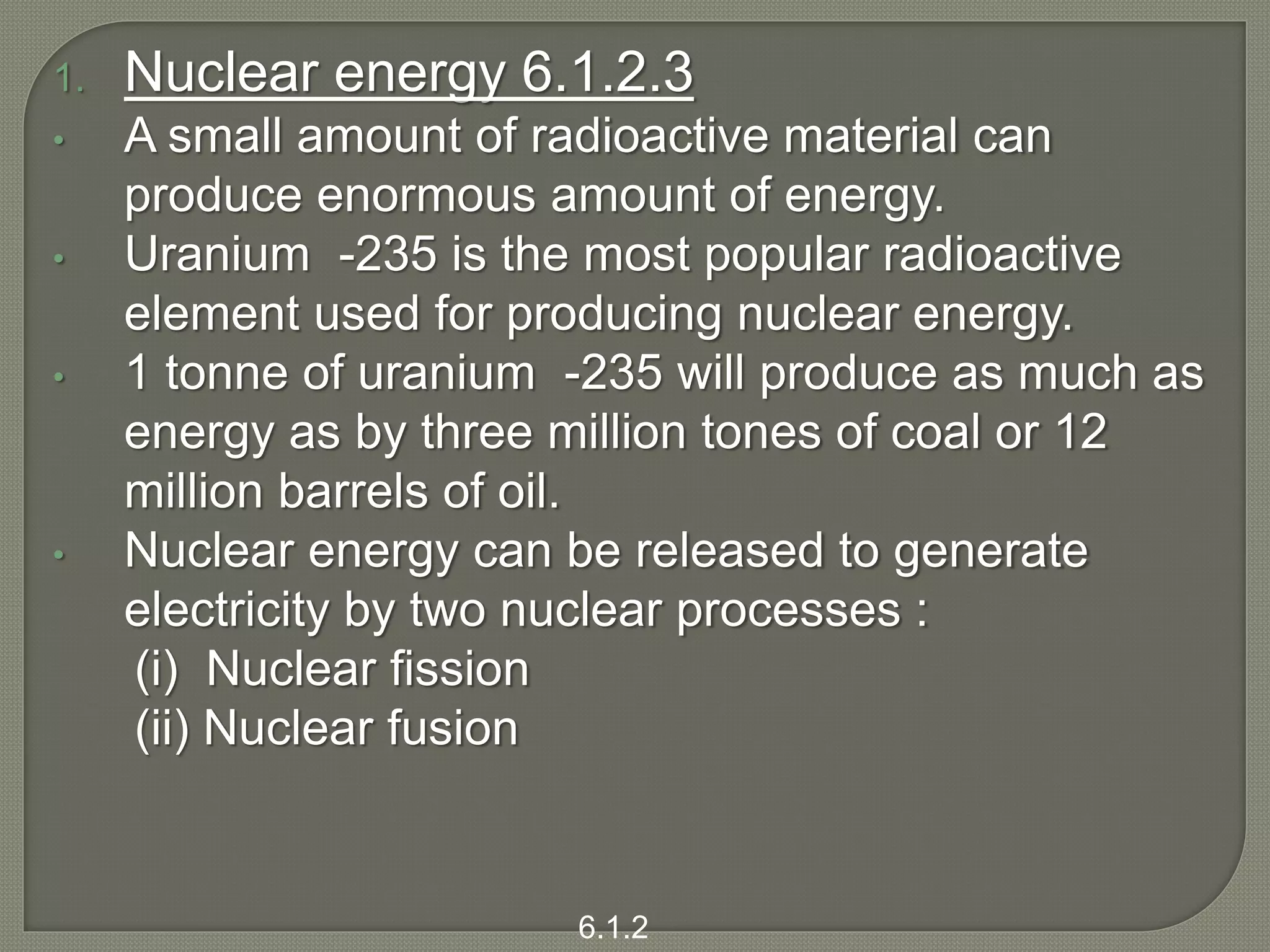 1. Nuclear energy 6.1.2.3
• A small amount of radioactive material can
produce enormous amount of energy.
• Uranium -235 is the most popular radioactive
element used for producing nuclear energy.
• 1 tonne of uranium -235 will produce as much as
energy as by three million tones of coal or 12
million barrels of oil.
• Nuclear energy can be released to generate
electricity by two nuclear processes :
(i) Nuclear fission
(ii) Nuclear fusion
6.1.2
 