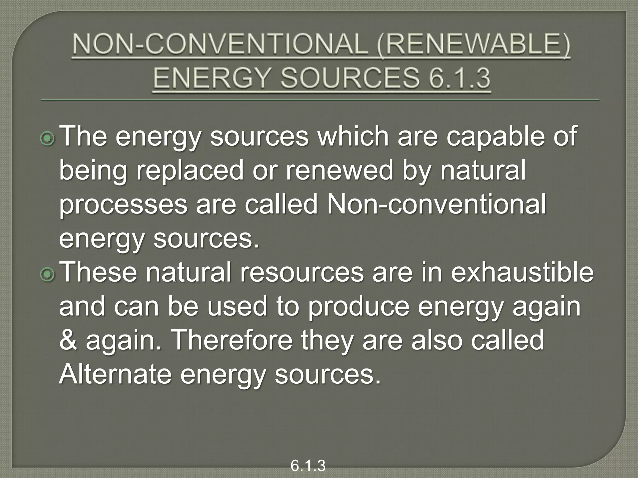The energy sources which are capable of
being replaced or renewed by natural
processes are called Non-conventional
energy sources.
These natural resources are in exhaustible
and can be used to produce energy again
& again. Therefore they are also called
Alternate energy sources.
6.1.3
 