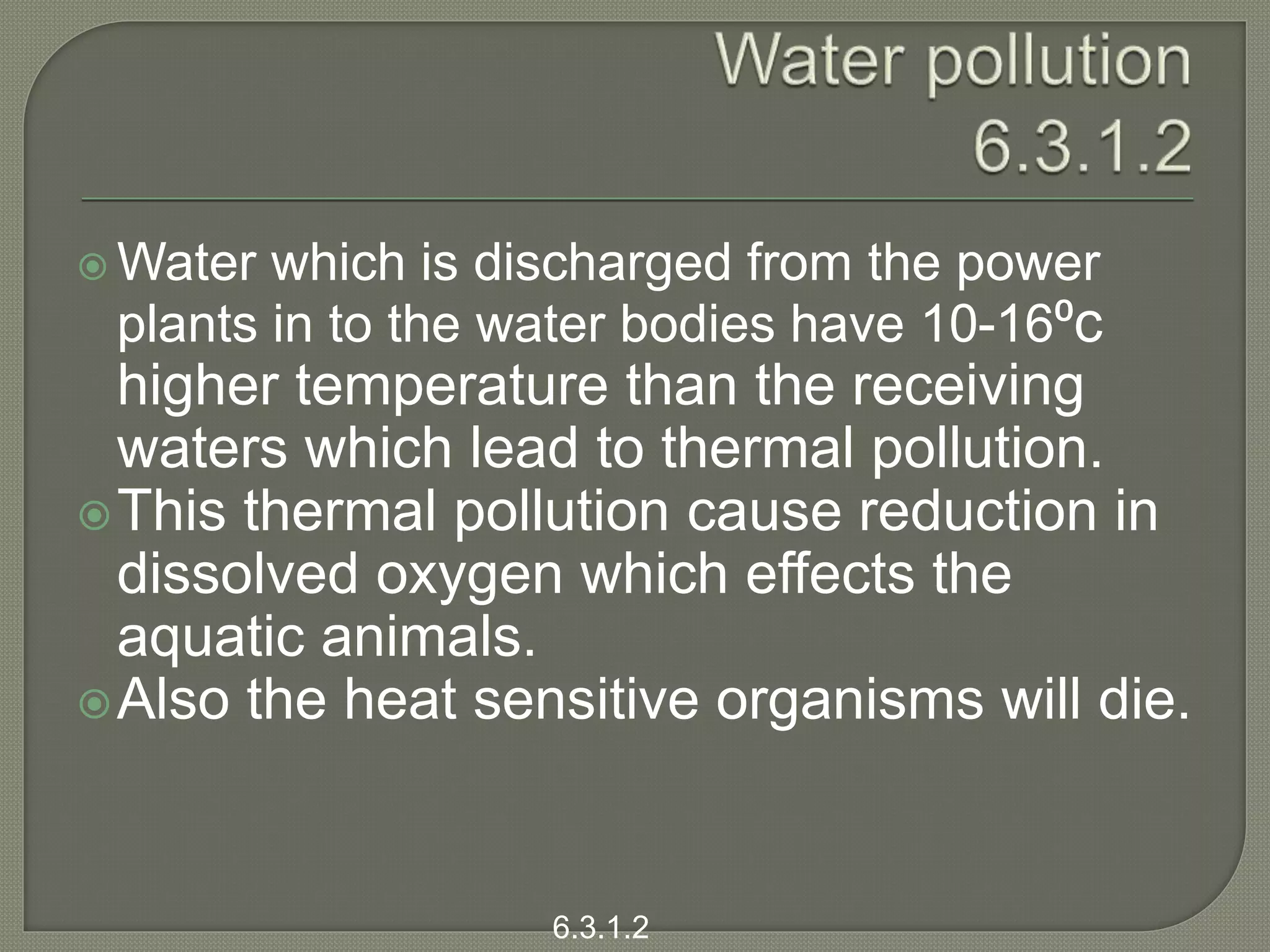  Water which is discharged from the power
plants in to the water bodies have 10-16⁰c
higher temperature than the receiving
waters which lead to thermal pollution.
This thermal pollution cause reduction in
dissolved oxygen which effects the
aquatic animals.
Also the heat sensitive organisms will die.
6.3.1.2
 