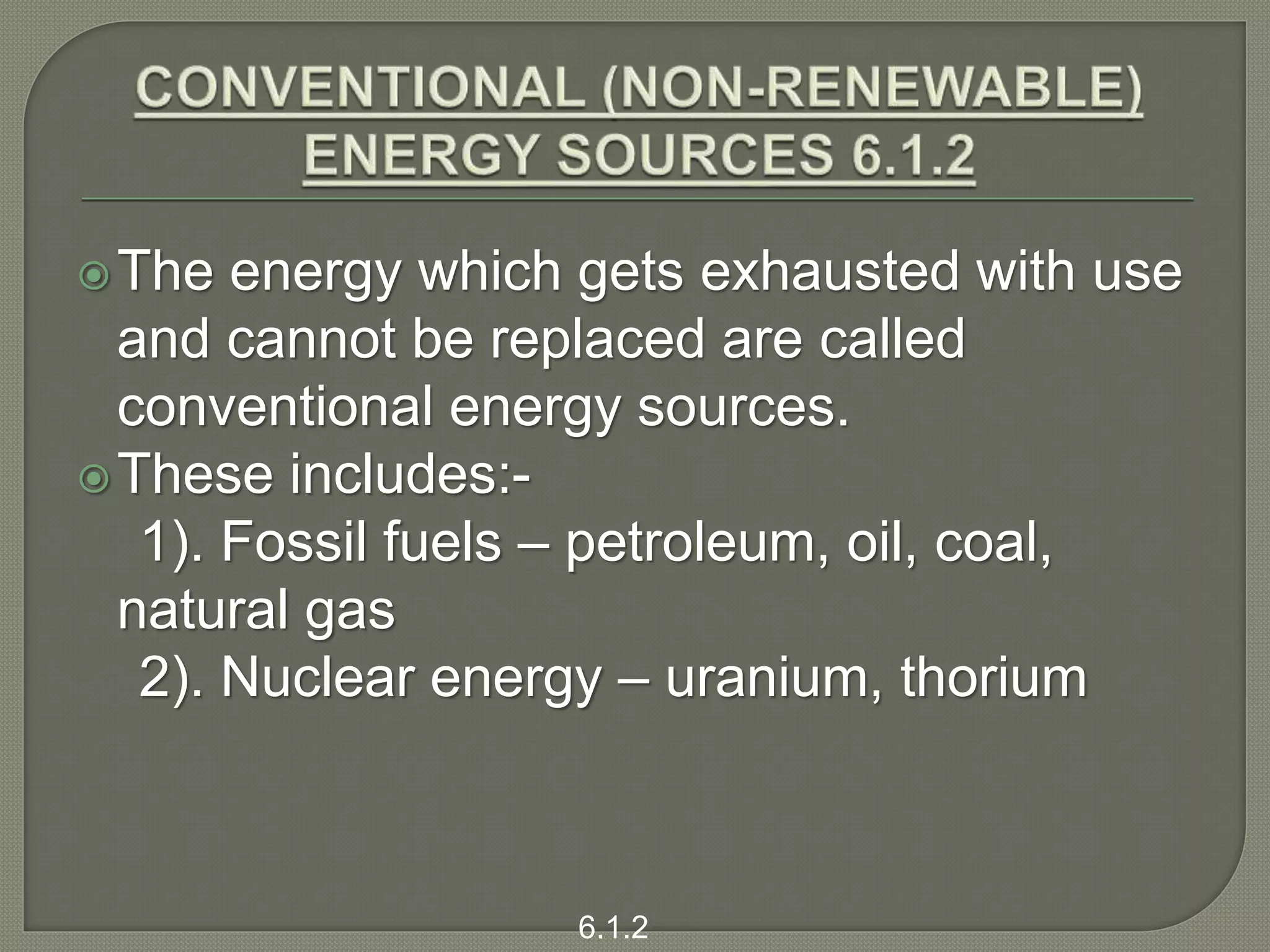 The energy which gets exhausted with use
and cannot be replaced are called
conventional energy sources.
These includes:-
1). Fossil fuels – petroleum, oil, coal,
natural gas
2). Nuclear energy – uranium, thorium
6.1.2
 