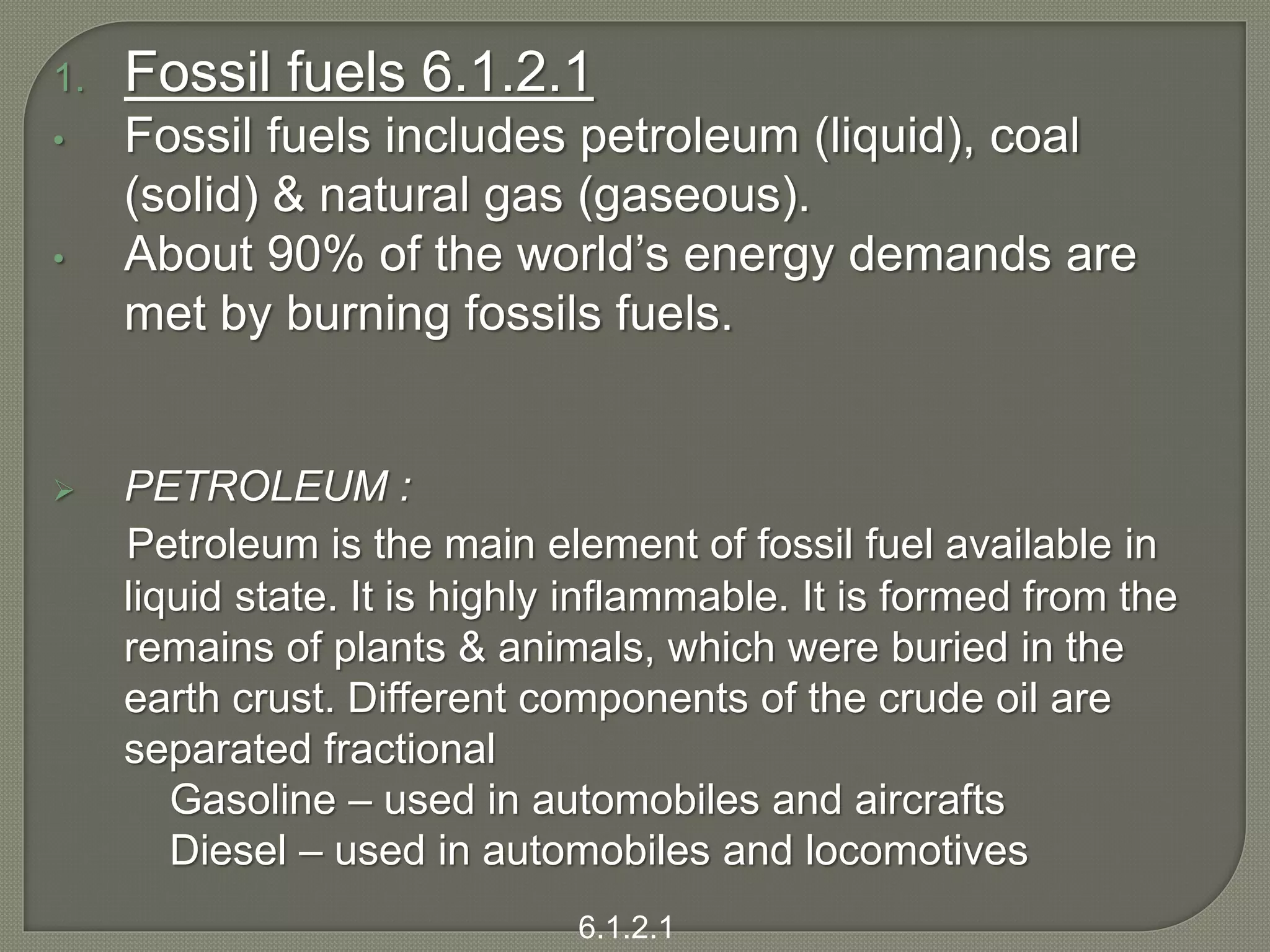 1. Fossil fuels 6.1.2.1
• Fossil fuels includes petroleum (liquid), coal
(solid) & natural gas (gaseous).
• About 90% of the world’s energy demands are
met by burning fossils fuels.
 PETROLEUM :
Petroleum is the main element of fossil fuel available in
liquid state. It is highly inflammable. It is formed from the
remains of plants & animals, which were buried in the
earth crust. Different components of the crude oil are
separated fractional
Gasoline – used in automobiles and aircrafts
Diesel – used in automobiles and locomotives
6.1.2.1
 