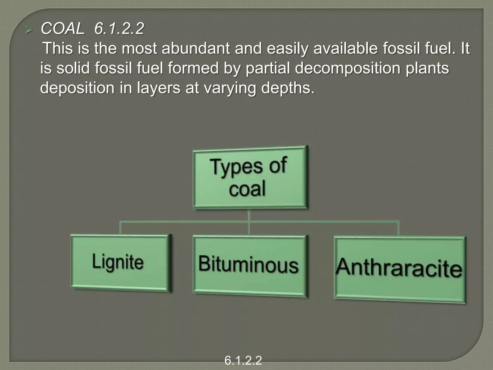  COAL 6.1.2.2
This is the most abundant and easily available fossil fuel. It
is solid fossil fuel formed by partial decomposition plants
deposition in layers at varying depths.
6.1.2.2
 