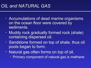 OIL and NATURAL GAS
• Accumulations of dead marine organisms
on the ocean floor were covered by
sediments.
• Muddy rock gradually formed rock (shale)
containing dispersed oil.
• Sandstone formed on top of shale, thus oil
pools began to form.
• Natural gas often forms on top of oil.
• Primary component of natural gas is methane
 