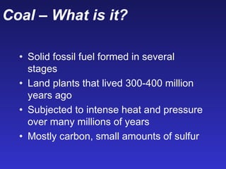 Coal – What is it?
• Solid fossil fuel formed in several
stages
• Land plants that lived 300-400 million
years ago
• Subjected to intense heat and pressure
over many millions of years
• Mostly carbon, small amounts of sulfur
 