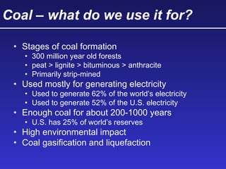 Coal – what do we use it for?
• Stages of coal formation
• 300 million year old forests
• peat > lignite > bituminous > anthracite
• Primarily strip-mined
• Used mostly for generating electricity
• Used to generate 62% of the world’s electricity
• Used to generate 52% of the U.S. electricity
• Enough coal for about 200-1000 years
• U.S. has 25% of world’s reserves
• High environmental impact
• Coal gasification and liquefaction
 