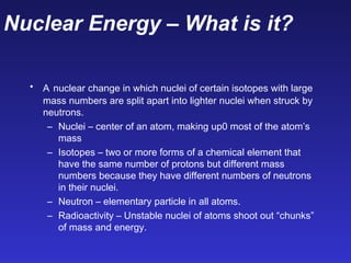 Nuclear Energy – What is it?
• A nuclear change in which nuclei of certain isotopes with large
mass numbers are split apart into lighter nuclei when struck by
neutrons.
– Nuclei – center of an atom, making up0 most of the atom’s
mass
– Isotopes – two or more forms of a chemical element that
have the same number of protons but different mass
numbers because they have different numbers of neutrons
in their nuclei.
– Neutron – elementary particle in all atoms.
– Radioactivity – Unstable nuclei of atoms shoot out “chunks”
of mass and energy.
 