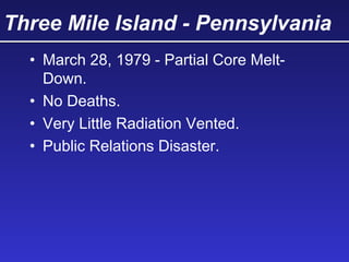 Three Mile Island - Pennsylvania
• March 28, 1979 - Partial Core Melt-
Down.
• No Deaths.
• Very Little Radiation Vented.
• Public Relations Disaster.
 