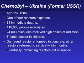 Chernobyl – Ukraine (Former USSR)
• April 26, 1986
• One of four reactors explodes.
• 31 immediate deaths.
• 116,000 people evacuated.
• 24,000 evacuees received high doses of radiation.
• Thyroid cancer in children.
• Damaged reactor entombed in concrete, other
reactors returned to service within months.
• Eventually, remaining reactors out of service.
 