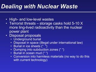 Dealing with Nuclear Waste
• High- and low-level wastes
• Terrorist threats – storage casks hold 5-10 X
more ling-lived radioactivity than the nuclear
power plant
• Disposal proposals
• Underground burial
• Disposal in space (illegal under international law)
• Burial in ice sheets (“ “)
• Dumping into subduction zones (“ “)
• Burial in ocean mud (“ “)
• Conversion into harmless materials (no way to do this
with current technology)
 